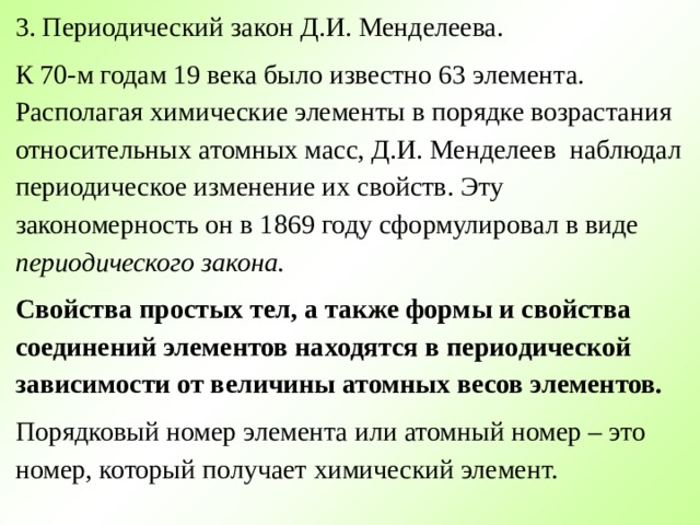 3. Периодический закон Д.И. Менделеева. К 70-м годам 19 века было известно 63 элемента. Располагая химические элементы в порядке возрастания относительных атомных масс, Д.И. Менделеев наблюдал периодическое изменение их свойств. Эту закономерность он в 1869 году сформулировал в виде периодического закона. Свойства простых тел, а также формы и свойства соединений элементов находятся в периодической зависимости от величины атомных весов элементов. Порядковый номер элемента или атомный номер – это номер, который получает химический элемент. 
