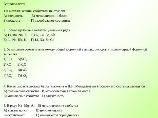 Вопросы теста. 1.К металлическим свойствам не относят А) твердость В) металлический блеск Б) ковкость Г) газообразное состояние 2. Только щелочные металлы указаны в ряду А ) Li, Ba, Na, K В ) K, Ca, Ba, Rb Б ) Li, Na, Rb, K Г ) Li, Na, Sr, Ca   3. Установите соответствие между общей формулой высших оксидов и молекулярной формулой вещества 1)R 2 O А )SO 3 2)RO Б )K 2 O 3) RO 2 В) CaO 4) RO 3 Г) SiO 2   4. Какая характеристика была положена м Д.И. Менделеевым в основу его системы элементов А) физические свойства В) относительная атомная масса Б) химические свойства Г) валентность   5. В ряду Na - Mg - Al – Si металлические свойства А) усиливаются В) не изменяются Б) ослабевают Г) изменяются периодически     