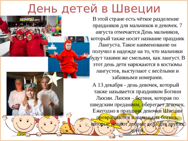 День детей в Швеции В этой стране есть чёткое разделение праздников для мальчиков и девочек. 7 августа отмечается День мальчиков, который также носит название праздник Лангуста. Такое наименование он получил в надежде на то, что мальчики будут такими же смелыми, как лангуст. В этот день дети наряжаются в костюмы лангустов, выступают с весёлыми и забавными номерами. А 13 декабря - день девочек, который также называется праздником Богини Люсии. Люсия – богиня, которая по шведским преданиям, оберегает девочек. Ежегодно в праздник девочки Швеции превращаются в маленьких богинь, которые делают добрые дела для других детей. 