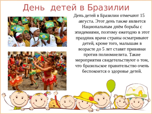 День детей в Бразилии День детей в Бразилии отмечают 15 августа. Этот день также является Национальным днём борьбы с эпидемиями, поэтому ежегодно в этот праздник врачи страны осматривают детей, кроме того, малышам в возрасте до 5 лет ставят прививки против полиомиелита. Такие мероприятия свидетельствуют о том, что бразильское правительство очень беспокоится о здоровье детей. 
