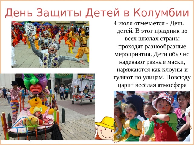 День Защиты Детей в Колумбии 4 июля отмечается - День детей. В этот праздник во всех школах страны проходят разнообразные мероприятия. Дети обычно надевают разные маски, наряжаются как клоуны и гуляют по улицам. Повсюду царит весёлая атмосфера 