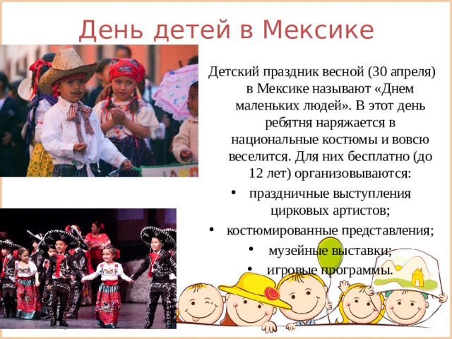 День детей в Мексике Детский праздник весной (30 апреля) в Мексике называют «Днем маленьких людей». В этот день ребятня наряжается в национальные костюмы и вовсю веселится. Для них бесплатно (до 12 лет) организовываются: праздничные выступления цирковых артистов; костюмированные представления; музейные выставки; игровые программы. 