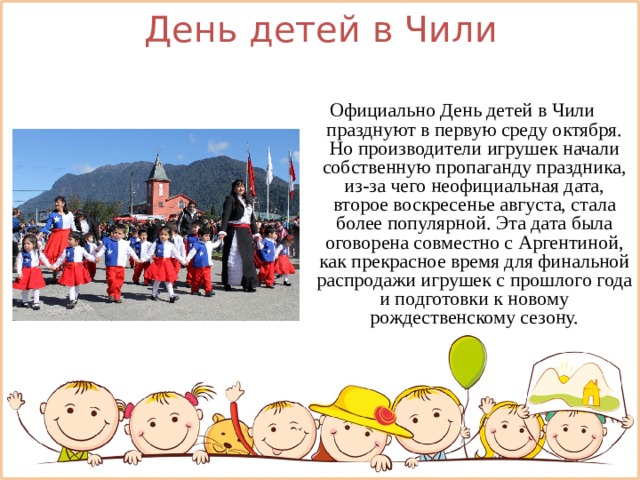День детей в Чили Официально День детей в Чили празднуют в первую среду октября. Но производители игрушек начали собственную пропаганду праздника, из-за чего неофициальная дата, второе воскресенье августа, стала более популярной. Эта дата была оговорена совместно с Аргентиной, как прекрасное время для финальной распродажи игрушек с прошлого года и подготовки к новому рождественскому сезону.   