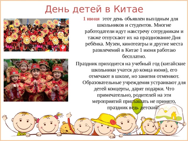День детей в Китае 1 июня   этот день объявлен выходным для школьников и студентов. Многие работодатели идут навстречу сотрудникам и также отпускают их на празднование Дня ребёнка. Музеи, кинотеатры и другие места развлечений в Китае 1 июня работаю бесплатно. Праздник приходится на учебный год (китайские школьники учатся до конца июня), его отмечают в школе, но занятия отменяют. Образовательные учреждения устраивают для детей концерты, дарят подарки. Что примечательно, родителей на эти мероприятий приглашать не принято, праздник ведь детский! 