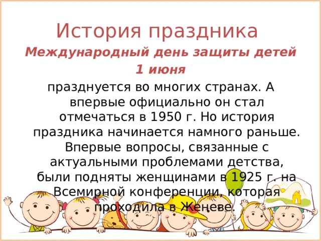 История праздника  Международный день защиты детей  1 июня  празднуется во многих странах. А впервые официально он стал отмечаться в 1950 г. Но история праздника начинается намного раньше. Впервые вопросы, связанные с актуальными проблемами детства, были подняты женщинами в 1925 г. на Всемирной конференции, которая проходила в Женеве. 