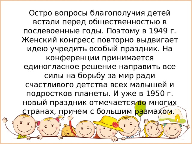  Остро вопросы благополучия детей встали перед общественностью в послевоенные годы. Поэтому в 1949 г. Женский конгресс повторно выдвигает идею учредить особый праздник. На конференции принимается единогласное решение направить все силы на борьбу за мир ради счастливого детства всех малышей и подростков планеты. И уже в 1950 г. новый праздник отмечается во многих странах, причем с большим размахом. 