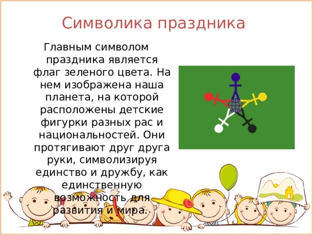 Символика праздника  Главным символом праздника является флаг зеленого цвета. На нем изображена наша планета, на которой расположены детские фигурки разных рас и национальностей. Они протягивают друг друга руки, символизируя единство и дружбу, как единственную возможность для развития и мира. 