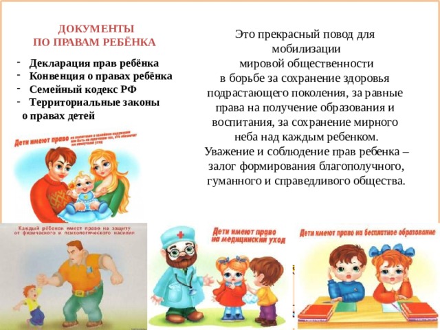 Это прекрасный повод для мобилизации  мировой общественности в борьбе за сохранение здоровья подрастающего поколения, за равные права на получение образования и воспитания, за сохранение мирного неба над каждым ребенком. Уважение и соблюдение прав ребенка –  залог формирования благополучного, гуманного и справедливого общества.  ДОКУМЕНТЫ  ПО ПРАВАМ РЕБЁНКА  Декларация прав ребёнка  Конвенция о правах ребёнка  Семейный кодекс РФ  Территориальные законы  о правах детей 