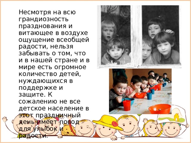  Несмотря на всю грандиозность празднования и витающее в воздухе ощущение всеобщей радости, нельзя забывать о том, что и в нашей стране и в мире есть огромное количество детей, нуждающихся в поддержке и защите. К сожалению не все детское население в этот праздничный день имеет повод для улыбок и радости. 