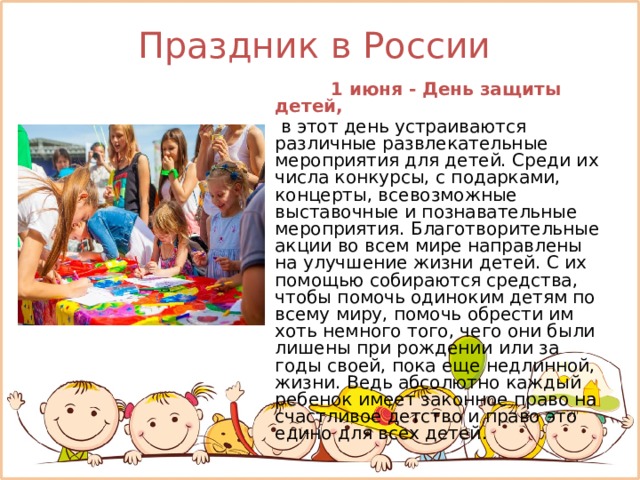 Праздник в России    1 июня - День защиты детей,   в этот день устраиваются различные развлекательные мероприятия для детей. Среди их числа конкурсы, с подарками, концерты, всевозможные выставочные и познавательные мероприятия. Благотворительные акции во всем мире направлены на улучшение жизни детей. С их помощью собираются средства, чтобы помочь одиноким детям по всему миру, помочь обрести им хоть немного того, чего они были лишены при рождении или за годы своей, пока еще недлинной, жизни. Ведь абсолютно каждый ребенок имеет законное право на счастливое детство и право это едино для всех детей. 