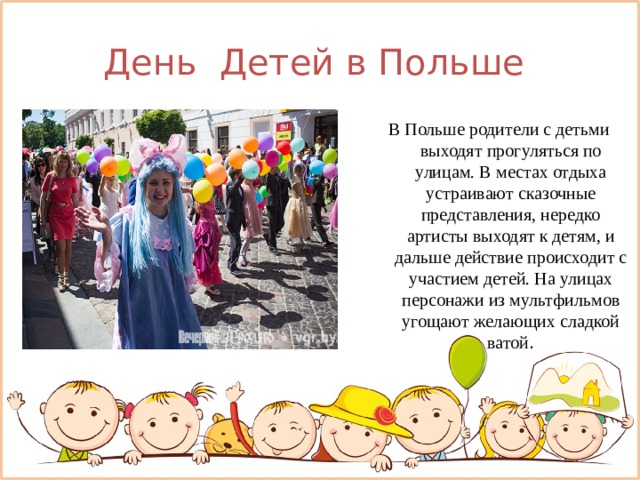 День Детей в Польше  В Польше родители с детьми выходят прогуляться по улицам. В местах отдыха устраивают сказочные представления, нередко артисты выходят к детям, и дальше действие происходит с участием детей. На улицах персонажи из мультфильмов угощают желающих сладкой ватой . 