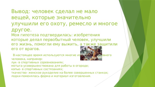 Вывод: человек сделал не мало вещей, которые значительно улучшили его охоту, ремесло и многое другое.  Моя гипотеза подтвердилась: изобретения которые делал первобытный человек, улучшили его жизнь, помогли ему выжить, а также защитили его от врагов.   В настоящее время используются многие изобретения древнего человека, например:  лук- в спортивных соревнованиях;  мотыга-усовершенствована для работы в огороде;  копье- в спортивных состязаниях;  ткачество- женское рукоделие на более совершенных станках;  лодки-поменялась форма и материал изготовления.   