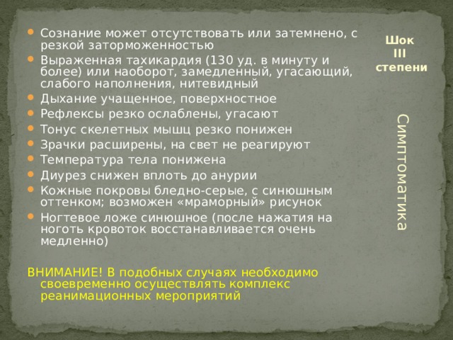 Сознание может отсутствовать или затемнено, с резкой заторможенностью Выраженная тахикардия (130 уд. в минуту и более) или наоборот, замедленный, угасающий, слабого наполнения, нитевидный Дыхание учащенное, поверхностное Рефлексы резко ослаблены, угасают Тонус скелетных мышц резко понижен Зрачки расширены, на свет не реагируют Температура тела понижена Диурез снижен вплоть до анурии Кожные покровы бледно-серые, с синюшным оттенком; возможен «мраморный» рисунок Ногтевое ложе синюшное (после нажатия на ноготь кровоток восстанавливается очень медленно)  Шок  III  степени ВНИМАНИЕ! В подобных случаях необходимо своевременно осуществлять комплекс реанимационных мероприятий Симптоматика 