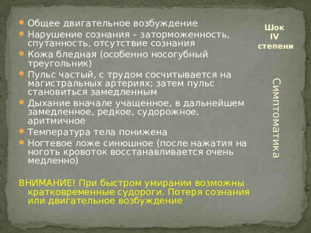 Общее двигательное возбуждение Нарушение сознания – заторможенность, спутанность, отсутствие сознания Кожа бледная (особенно носогубный треугольник) Пульс частый, с трудом сосчитывается на магистральных артериях; затем пульс становиться замедленным Дыхание вначале учащенное, в дальнейшем замедленное, редкое, судорожное, аритмичное Температура тела понижена Ногтевое ложе синюшное (после нажатия на ноготь кровоток восстанавливается очень медленно) Шок  IV  степени ВНИМАНИЕ! При быстром умирании возможны кратковременные судороги. Потеря сознания или двигательное возбуждение Симптоматика 