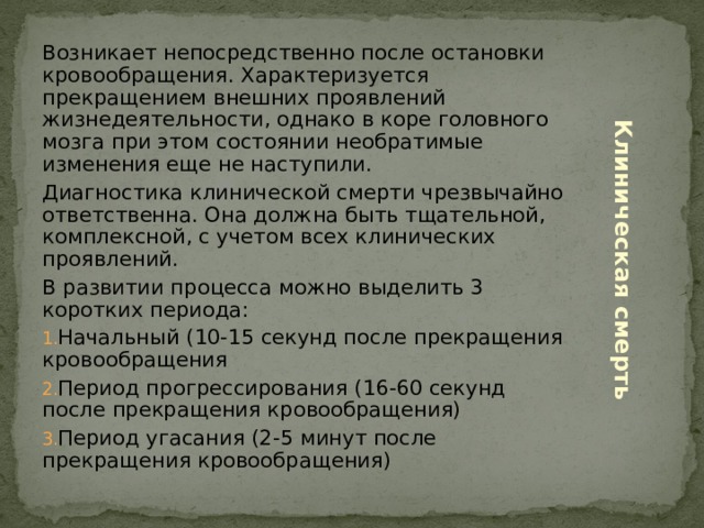 Возникает непосредственно после остановки кровообращения. Характеризуется прекращением внешних проявлений жизнедеятельности, однако в коре головного мозга при этом состоянии необратимые изменения еще не наступили. Диагностика клинической смерти чрезвычайно ответственна. Она должна быть тщательной, комплексной, с учетом всех клинических проявлений. В развитии процесса можно выделить 3 коротких периода: Начальный (10-15 секунд после прекращения кровообращения Период прогрессирования (16-60 секунд после прекращения кровообращения) Период угасания (2-5 минут после прекращения кровообращения) Клиническая смерть 