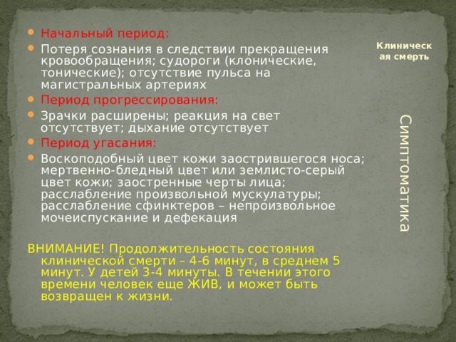 Начальный период: Потеря сознания в следствии прекращения кровообращения; судороги (клонические, тонические); отсутствие пульса на магистральных артериях Период прогрессирования: Зрачки расширены; реакция на свет отсутствует; дыхание отсутствует Период угасания: Воскоподобный цвет кожи заострившегося носа; мертвенно-бледный цвет или землисто-серый цвет кожи; заостренные черты лица; расслабление произвольной мускулатуры; расслабление сфинктеров – непроизвольное мочеиспускание и дефекация Клиническая смерть ВНИМАНИЕ! Продолжительность состояния клинической смерти – 4-6 минут, в среднем 5 минут. У детей 3-4 минуты. В течении этого времени человек еще ЖИВ, и может быть возвращен к жизни. Симптоматика 