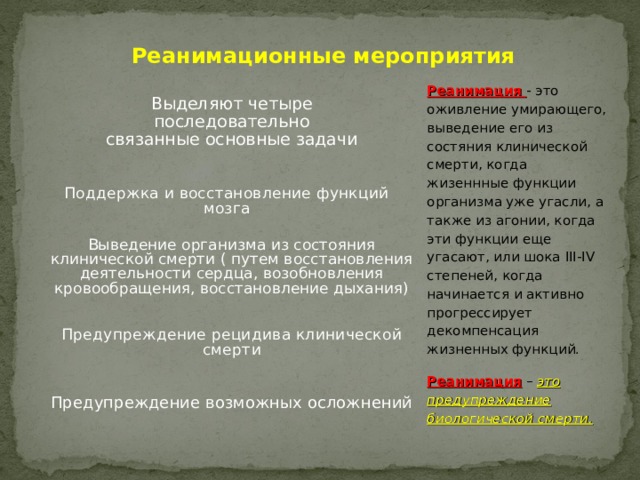 Реанимационные мероприятия Реанимация - это оживление умирающего, выведение его из состяния клинической смерти, когда жизеннные функции организма уже угасли, а также из агонии, когда эти функции еще угасают, или шока III-IV степеней, когда начинается и активно прогрессирует декомпенсация жизненных функций. Реанимация – это предупреждение биологической смерти. Выделяют четыре последовательно связанные основные задачи Поддержка и восстановление функций мозга Выведение организма из состояния клинической смерти ( путем восстановления деятельности сердца, возобновления кровообращения, восстановление дыхания) Предупреждение рецидива клинической смерти Предупреждение возможных осложнений 
