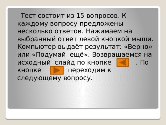  Тест состоит из 15 вопросов. К каждому вопросу предложены несколько ответов. Нажимаем на выбранный ответ левой кнопкой мыши. Компьютер выдаёт результат: «Верно» или «Подумай ещё». Возвращаемся на исходный слайд по кнопке . По кнопке переходим к следующему вопросу. 