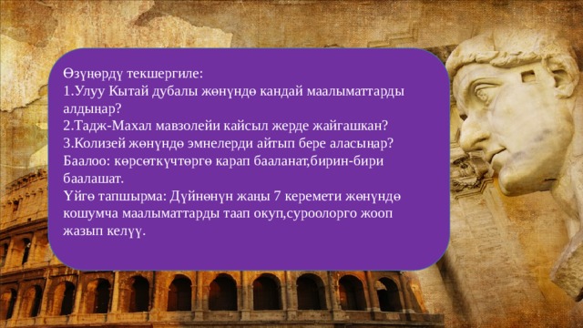 Өзүңөрдү текшергиле: 1.Улуу Кытай дубалы жөнүндө кандай маалыматтарды алдыңар? 2.Тадж-Махал мавзолейи кайсыл жерде жайгашкан? 3.Колизей жөнүндө эмнелерди айтып бере аласыңар? Баалоо: көрсөткүчтөргө карап бааланат,бирин-бири баалашат. Үйгө тапшырма: Дүйнөнүн жаңы 7 керемети жөнүндө кошумча маалыматтарды таап окуп,суроолорго жооп жазып келүү. 