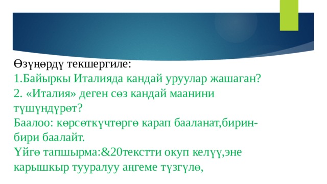   Өзүңөрдү текшергиле:  1.Байыркы Италияда кандай уруулар жашаган?  2. «Италия» деген сөз кандай маанини түшүндүрөт?  Баалоо: көрсөткүчтөргө карап бааланат,бирин-бири баалайт.  Үйгө тапшырма:&20текстти окуп келүү,эне карышкыр тууралуу аңгеме түзгүлө, 