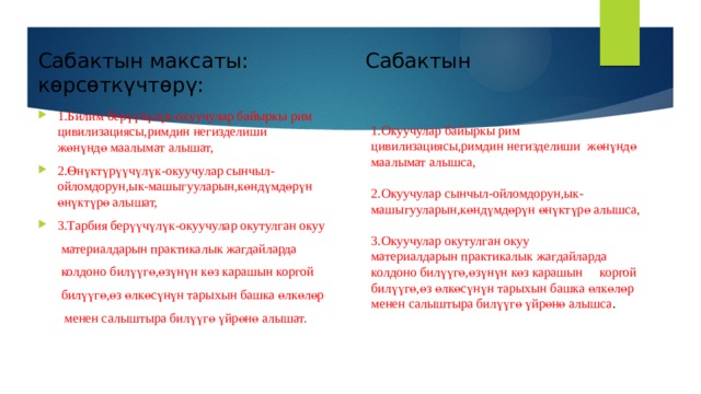 Сабактын максаты: Сабактын көрсөткүчтөрү: 1.Билим берүүчүлүк-окуучулар байыркы рим цивилизациясы,римдин негизделиши жөнүндө маалымат алышат, 2.Өнүктүрүүчүлүк-окуучулар сынчыл-ойломдорун,ык-машыгууларын,көндүмдөрүн өнүктүрө алышат, 3.Тарбия берүүчүлүк-окуучулар окутулган окуу  материалдарын практикалык жагдайларда  колдоно билүүгө,өзүнүн көз карашын коргой  билүүгө,өз өлкөсүнүн тарыхын башка өлкөлөр   менен салыштыра билүүгө үйрөнө алышат. 1.Окуучулар байыркы рим цивилизациясы,римдин негизделиши жөнүндө маалымат алышса, 2.Окуучулар сынчыл-ойломдорун,ык-машыгууларын,көндүмдөрүн өнүктүрө алышса, 3.Окуучулар окутулган окуу материалдарын практикалык жагдайларда колдоно билүүгө,өзүнүн көз карашын коргой билүүгө,өз өлкөсүнүн тарыхын башка өлкөлөр менен салыштыра билүүгө үйрөнө алышса . 