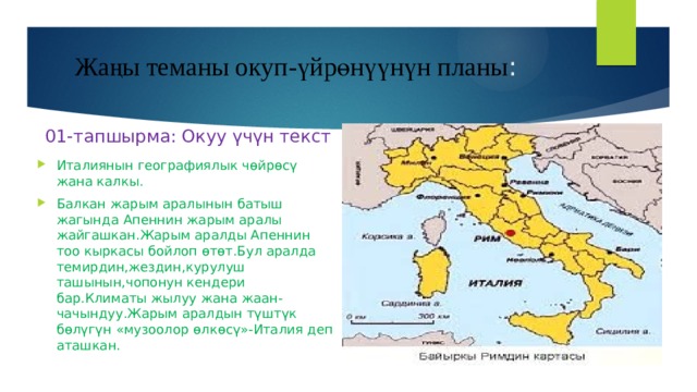Жаңы теманы окуп-үйрөнүүнүн планы : 01-тапшырма: Окуу үчүн текст Италиянын географиялык чөйрөсү жана калкы. Балкан жарым аралынын батыш жагында Апеннин жарым аралы жайгашкан.Жарым аралды Апеннин тоо кыркасы бойлоп өтөт.Бул аралда темирдин,жездин,курулуш ташынын,чопонун кендери бар.Климаты жылуу жана жаан-чачындуу.Жарым аралдын түштүк бөлүгүн «музоолор өлкөсү»-Италия деп аташкан. 