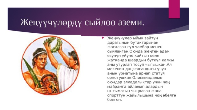 Жеңүүчүлөрдү сыйлоо аземи. Жеңүүчүлөр ыйык зайтун дарагынын бутактарынан жасалган гүл чамбар менен сыйланган.Оюнда жеңген адам өзүнүн үйүнө кайтып келе жатканда шаардын бүткүл калкы аны утурлап тосуп чыгышкан.Ал мекенин даңктагандыгы үчүн анын урматына арнап статуя орнотушкан.Олимпиадалык оюндар элладалыктар үчүн чоң майрамга айланып,алардын ынтымагын чыңдаган жана спорттун жайылышына чоң өбөлгө болгон. 