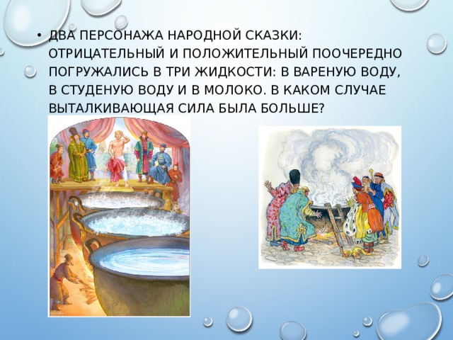 ДВА ПЕРСОНАЖА НАРОДНОЙ СКАЗКИ: ОТРИЦАТЕЛЬНЫЙ И ПОЛОЖИТЕЛЬНЫЙ ПООЧЕРЕДНО ПОГРУЖАЛИСЬ В ТРИ ЖИДКОСТИ: В ВАРЕНУЮ ВОДУ, В СТУДЕНУЮ ВОДУ И В МОЛОКО. В КАКОМ СЛУЧАЕ ВЫТАЛКИВАЮЩАЯ СИЛА БЫЛА БОЛЬШЕ? 