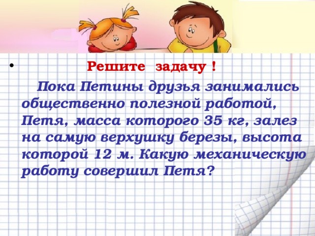  Решите задачу !  Пока Петины друзья занимались общественно полезной работой, Петя, масса которого 35 кг, залез на самую верхушку березы, высота которой 12 м. Какую механическую работу совершил Петя?  