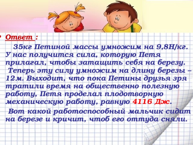 Ответ :   35кг Петиной массы умножим на 9,8Н/кг. У нас получится сила, которую Петя прилагал, чтобы затащить себя на березу. Теперь эту силу умножим на длину березы – 12м. Выходит, что пока Петины друзья зря тратили время на общественно полезную работу, Петя проделал плодотворную механическую работу, равную 4116 Дж .  Вот какой работоспособный мальчик сидит на березе и кричит, чтоб его оттуда сняли.  