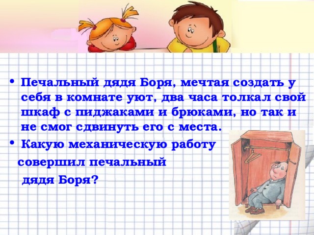  Печальный дядя Боря, мечтая создать у себя в комнате уют, два часа толкал свой шкаф с пиджаками и брюками, но так и не смог сдвинуть его с места. Какую механическую работу  совершил печальный  дядя Боря? 