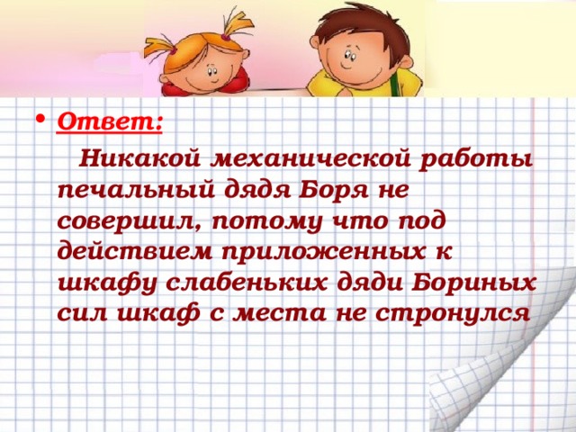 Ответ:  Никакой механической работы печальный дядя Боря не совершил, потому что под действием приложенных к шкафу слабеньких дяди Бориных сил шкаф с места не стронулся 