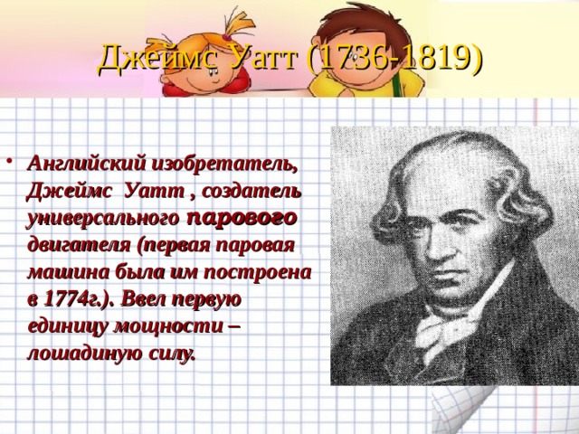 Джеймс Уатт (1736-1819) Английский изобретатель, Джеймс Уатт , создатель универсального парового двигателя (первая паровая машина была им построена в 1774г.). Ввел первую единицу мощности – лошадиную силу. 