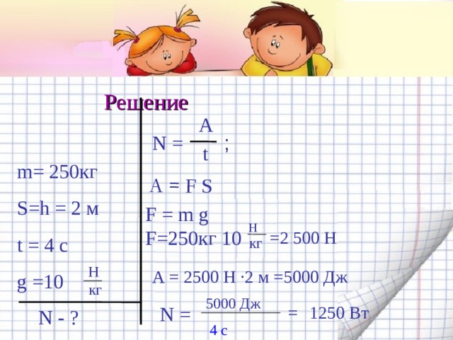 А = F S Решение  A N = ; t m= 2 50 кг S=h = 2 м t = 4 c g  =10 F = m g  F= 2 50 кг 10 Н =2 500 Н кг H А = 2500 Н · 2 м =5000 Дж  кг 500 0  Дж = 1250 Вт N = N - ? 4 с 