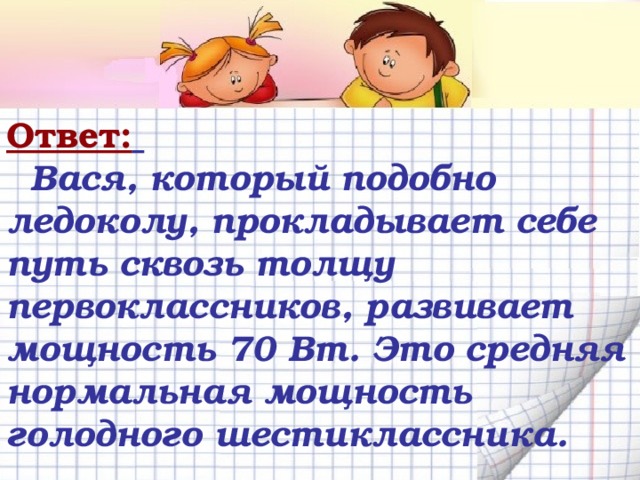 Ответ:   Вася, который подобно ледоколу, прокладывает себе путь сквозь толщу первоклассников, развивает мощность 70 Вт. Это средняя нормальная мощность голодного шестиклассника. 