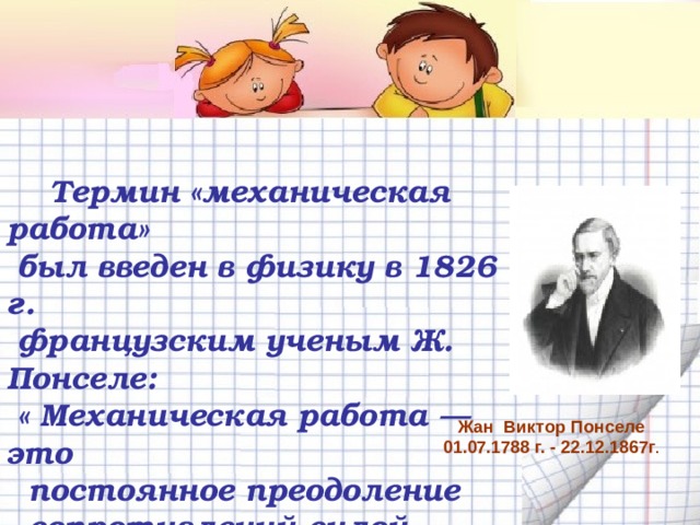   Термин «механическая работа»  был введен в физику в 1826 г.  французским ученым Ж.  Понселе:  « Механическая работа — это  постоянное преодоление  сопротивлений силой,  действующей вдоль пути» Жан Виктор Понселе 01.07.1788 г. - 22.12.1867г . 
