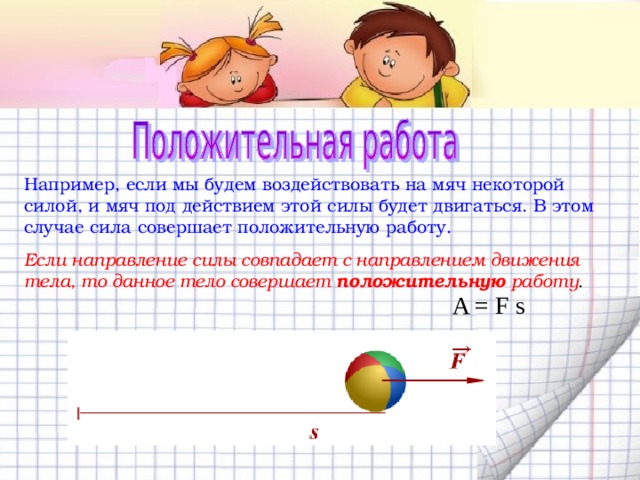 Например, если мы будем воздействовать на мяч некоторой силой, и мяч под действием этой силы будет двигаться. В этом случае сила совершает положительную работу. Если направление силы совпадает с направлением движения тела, то данное тело совершает  положительную работу . A = F s 