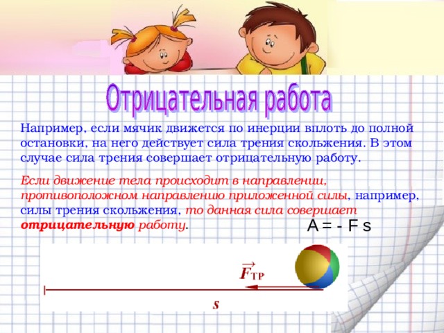 Например, если мячик движется по инерции вплоть до полной остановки, на него действует сила трения скольжения. В этом случае сила трения совершает отрицательную работу. Если движение тела происходит в направлении, противоположном направлению приложенной силы , например, силы трения скольжения,  то данная сила совершает отрицательную работу . A = - F s 