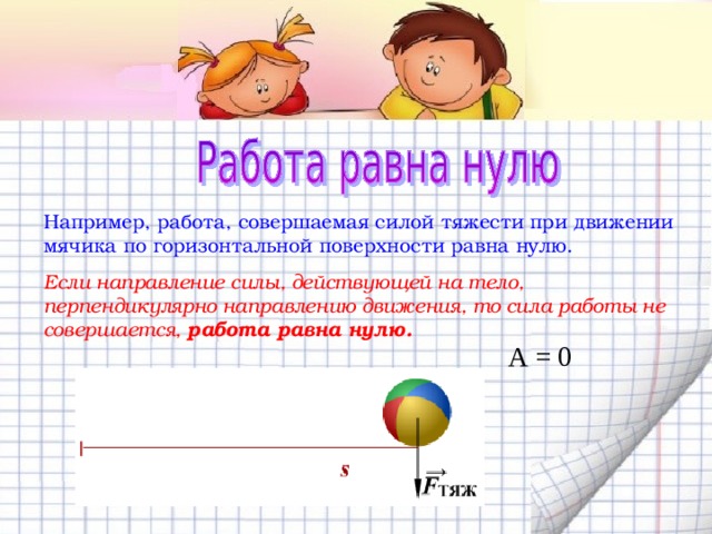 Например, работа, совершаемая силой тяжести при движении мячика по горизонтальной поверхности равна нулю. Если направление силы, действующей на тело, перпендикулярно направлению движения, то сила работы не совершается, работа равна нулю. А = 0 
