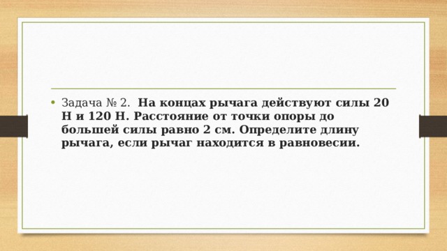 Задача № 2.   На концах рычага действуют силы 20 Н и 120 Н. Расстояние от точки опоры до большей силы равно 2 см. Определите длину рычага, если рычаг находится в равновесии. 