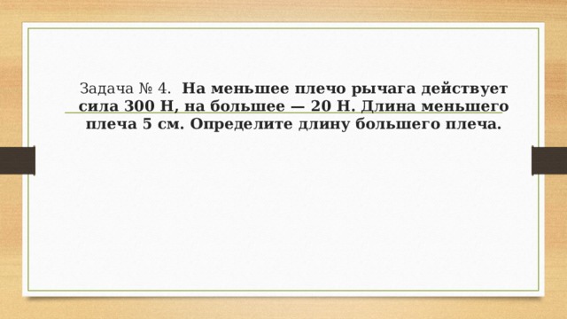 Задача № 4.   На меньшее плечо рычага действует сила 300 Н, на большее — 20 Н. Длина меньшего плеча 5 см. Определите длину большего плеча. 