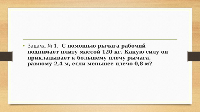 Задача № 1.   С помощью рычага рабочий поднимает плиту массой 120 кг. Какую силу он прикладывает к большему плечу рычага, равному 2,4 м, если меньшее плечо 0,8 м? 