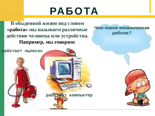 Работа В обыденной жизни под словом «работа» мы называем различные действия человека или устройства. Например, мы говорим: Что такое механическая работа? работает пылесос работает компьютер 