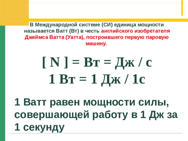 В Международной системе (СИ) единица мощности называется Ватт (Вт) в честь английского изобретателя Джеймса Ватта (Уатта), построившего первую паровую машину.  [ N ] = Вт = Дж / c 1 Вт = 1 Дж / 1с  1 Ватт равен мощности силы, совершающей работу в 1 Дж за 1 секунду 