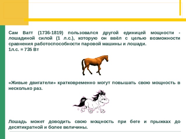 Сам Ватт (1736-1819) пользовался другой единицей мощности - лошадиной силой (1 л.с.), которую он ввёл с целью возможности сравнения работоспособности паровой машины и лошади. 1л.с. = 735 Вт   «Живые двигатели» кратковременно могут повышать свою мощность в несколько раз. Лошадь может доводить свою мощность при беге и прыжках до десятикратной и более величины. 