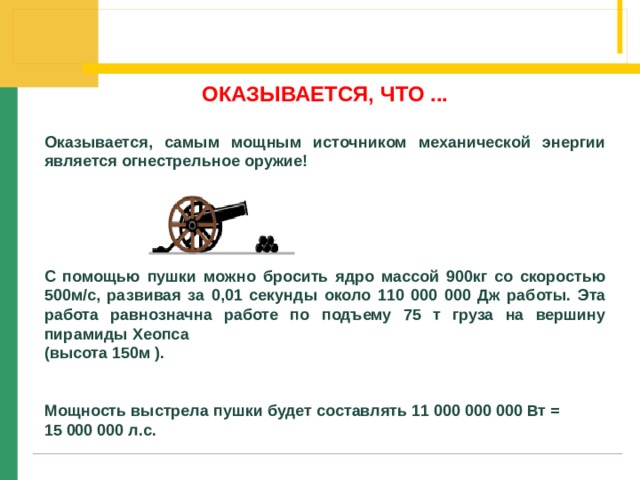 ОКАЗЫВАЕТСЯ, ЧТО ...  Оказывается, самым мощным источником механической энергии является огнестрельное оружие!      С помощью пушки можно бросить ядро массой 900кг со скоростью 500м/с, развивая за 0,01 секунды около 110 000 000 Дж работы. Эта работа равнозначна работе по подъему 75 т груза на вершину пирамиды Хеопса (высота 150м ).   Мощность выстрела пушки будет составлять 11 000 000 000 Вт = 15 000 000 л.с. 