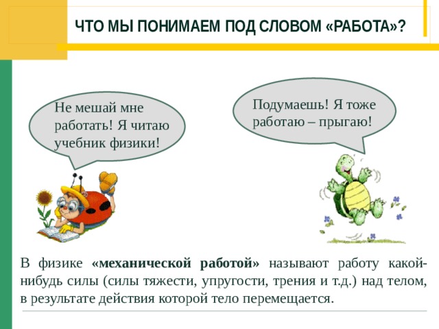 ЧТО МЫ ПОНИМАЕМ ПОД СЛОВОМ «РАБОТА»? Подумаешь! Я тоже работаю – прыгаю! Не мешай мне работать! Я читаю учебник физики! В физике «механической работой» называют работу какой-нибудь силы (силы тяжести, упругости, трения и т.д.) над телом, в результате действия которой тело перемещается. 