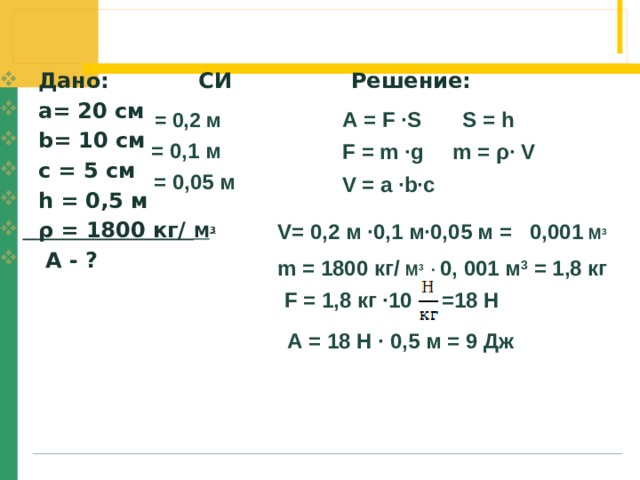  Дано: СИ Решение:  а= 20 см  b= 10 cм  c = 5 cм  h = 0,5 м  ρ = 1800 кг/ М 3  А - ?  А = F ∙S S = h = 0,2 м = 0,1 м F = m ∙g m = ρ∙ V = 0,05 м V = a ∙b∙c  V= 0,2 м ∙0,1 м∙0,05 м = 0,001 М 3 m = 1800 кг/ М 3 ∙ 0, 001 м 3 = 1,8 кг F = 1,8 кг ∙10 =18 Н А = 18 Н ∙ 0,5 м = 9 Дж 