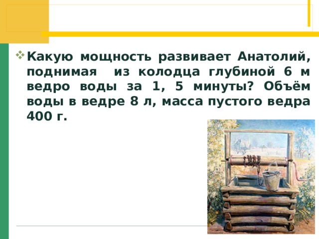 Какую мощность развивает Анатолий, поднимая из колодца глубиной 6 м ведро воды за 1, 5 минуты? Объём воды в ведре 8 л, масса пустого ведра 400 г. 