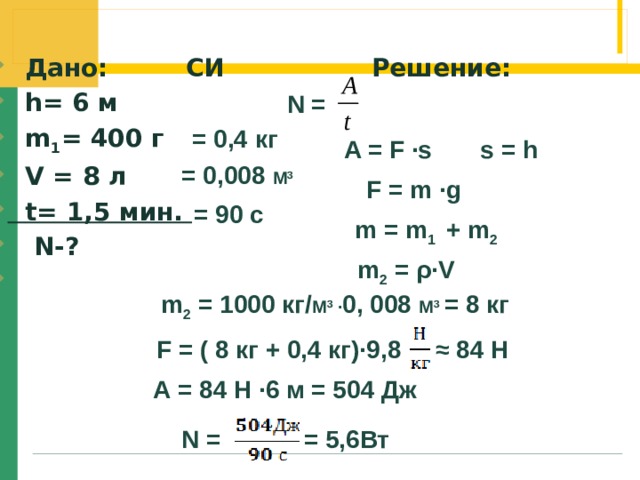  Дано: СИ Решение:  h= 6 м  m 1 = 400 г  V = 8 л  t= 1,5 мин.  N-?  N =  = 0,4 кг  A = F ∙s s = h = 0,008 М 3  F = m ∙g  = 90 с m = m 1 + m 2  m 2 = ρ∙V m 2 = 1000 кг/ М 3 ∙ 0, 008 М 3  = 8 кг   F = ( 8 кг + 0,4 кг)∙9,8 ≈ 84 Н А = 84 Н ∙6 м = 504 Дж N = = 5,6Вт 
